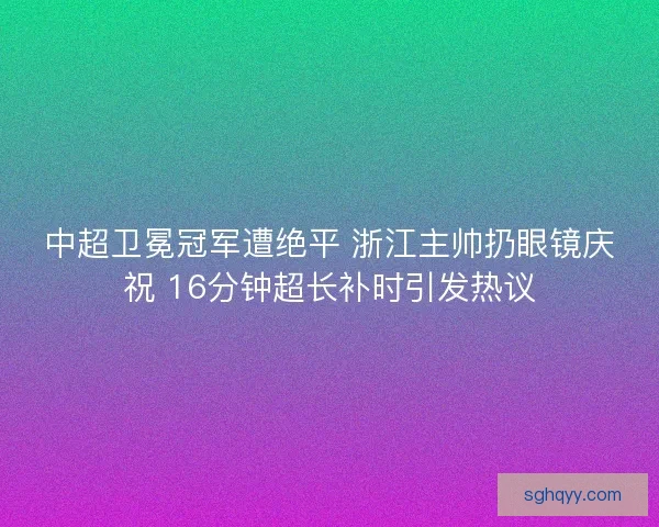 中超卫冕冠军遭绝平 浙江主帅扔眼镜庆祝 16分钟超长补时引发热议