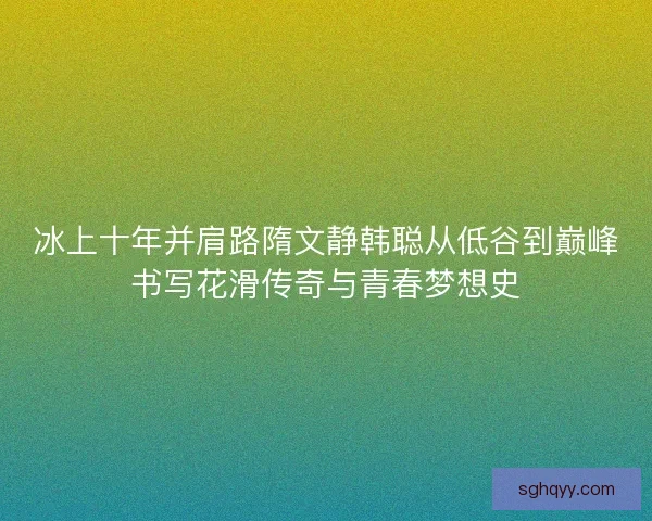 冰上十年并肩路隋文静韩聪从低谷到巅峰书写花滑传奇与青春梦想史