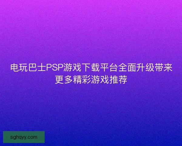 电玩巴士PSP游戏下载平台全面升级带来更多精彩游戏推荐