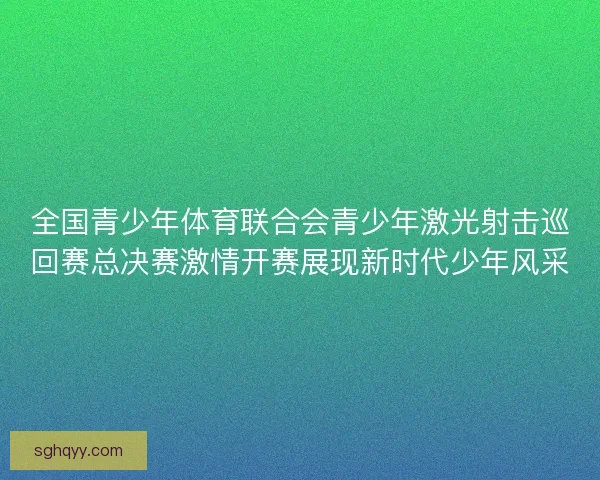 全国青少年体育联合会青少年激光射击巡回赛总决赛激情开赛展现新时代少年风采