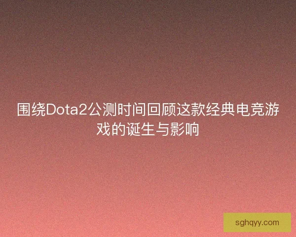 围绕Dota2公测时间回顾这款经典电竞游戏的诞生与影响