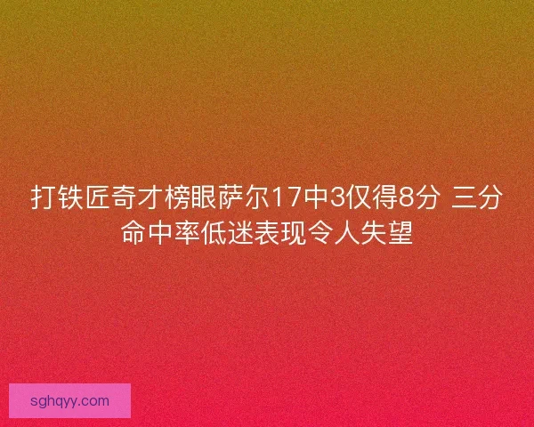 打铁匠奇才榜眼萨尔17中3仅得8分 三分命中率低迷表现令人失望
