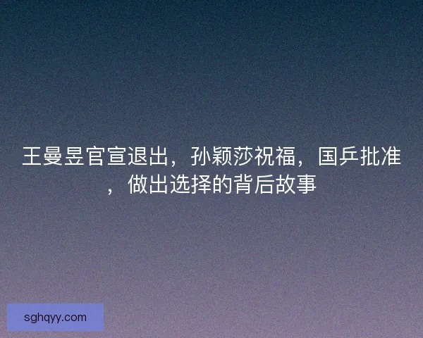王曼昱官宣退出，孙颖莎祝福，国乒批准，做出选择的背后故事