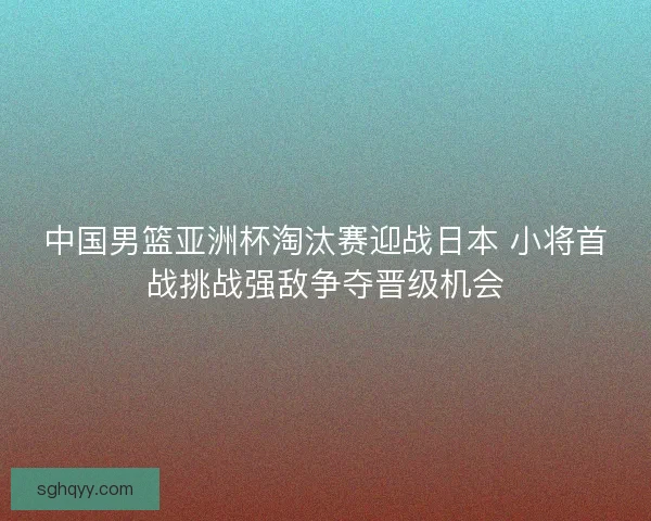 中国男篮亚洲杯淘汰赛迎战日本 小将首战挑战强敌争夺晋级机会