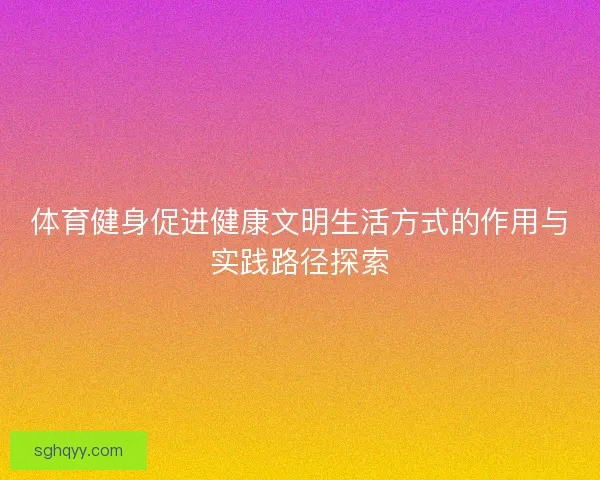 体育健身促进健康文明生活方式的作用与实践路径探索