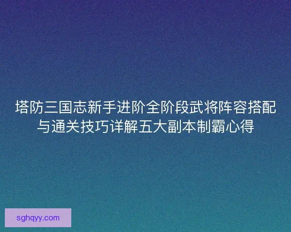 塔防三国志新手进阶全阶段武将阵容搭配与通关技巧详解五大副本制霸心得 塔防三国志新手进阶全阶段武将阵容搭配与通关技巧详解五大副本制霸心得