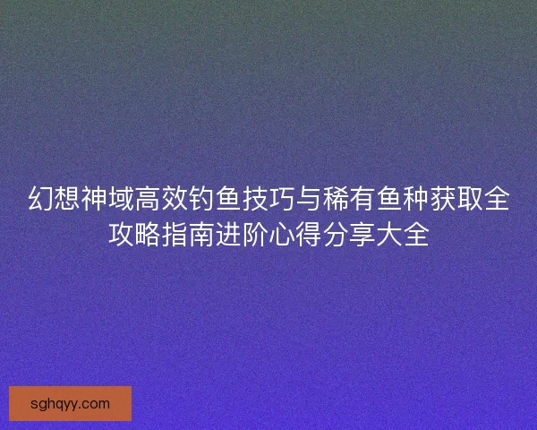 幻想神域高效钓鱼技巧与稀有鱼种获取全攻略指南进阶心得分享大全