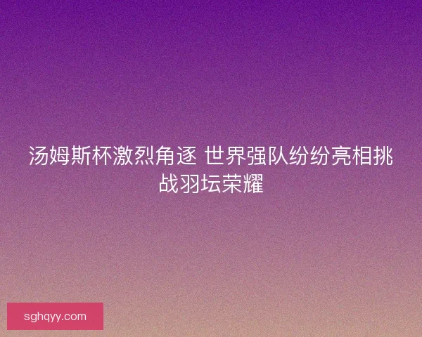 汤姆斯杯激烈角逐 世界强队纷纷亮相挑战羽坛荣耀