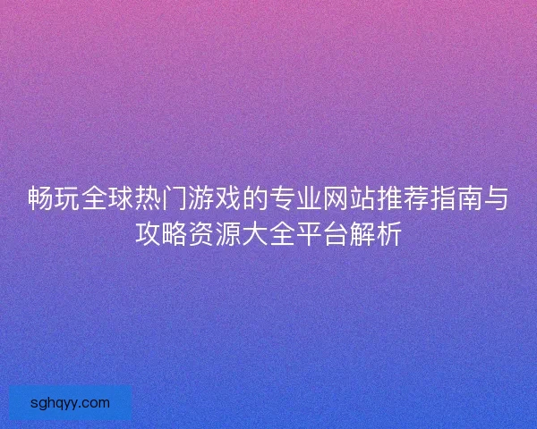 畅玩全球热门游戏的专业网站推荐指南与攻略资源大全平台解析