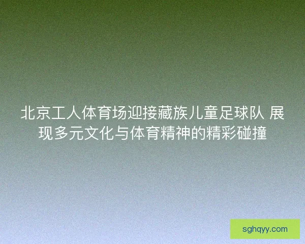 北京工人体育场迎接藏族儿童足球队 展现多元文化与体育精神的精彩碰撞