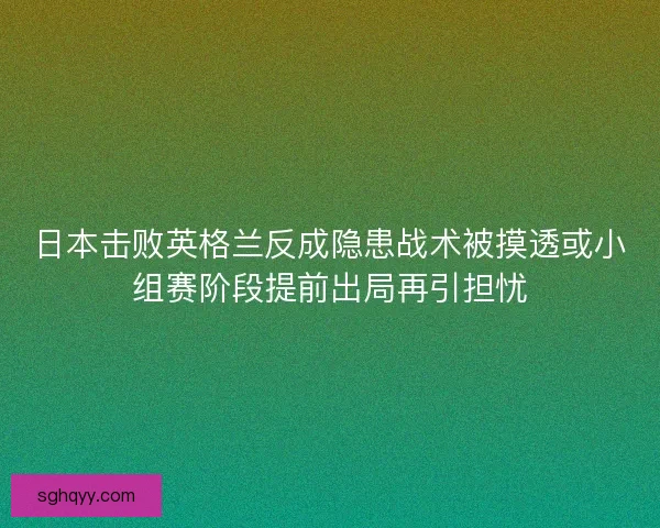 日本击败英格兰反成隐患战术被摸透或小组赛阶段提前出局再引担忧