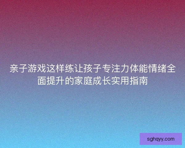 亲子游戏这样练让孩子专注力体能情绪全面提升的家庭成长实用指南 亲子游戏这样练让孩子专注力体能情绪全面提升的家庭成长实用指南