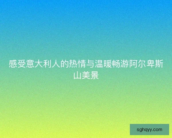 感受意大利人的热情与温暖畅游阿尔卑斯山美景 感受意大利人的热情与温暖畅游阿尔卑斯山美景