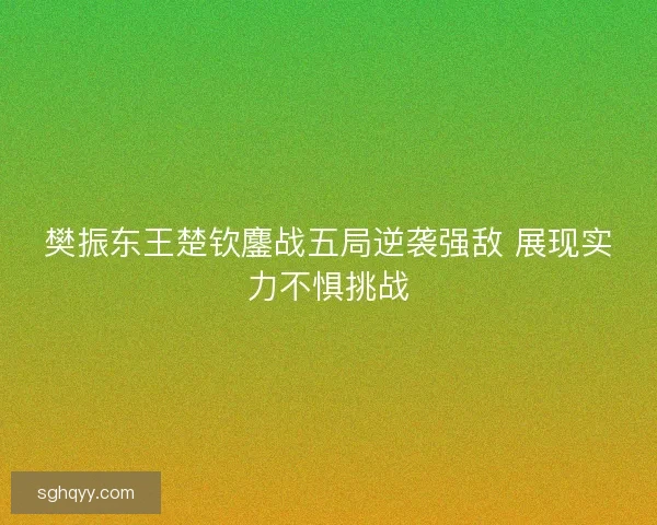 樊振东王楚钦鏖战五局逆袭强敌 展现实力不惧挑战 樊振东王楚钦鏖战五局逆袭强敌 展现实力不惧挑战