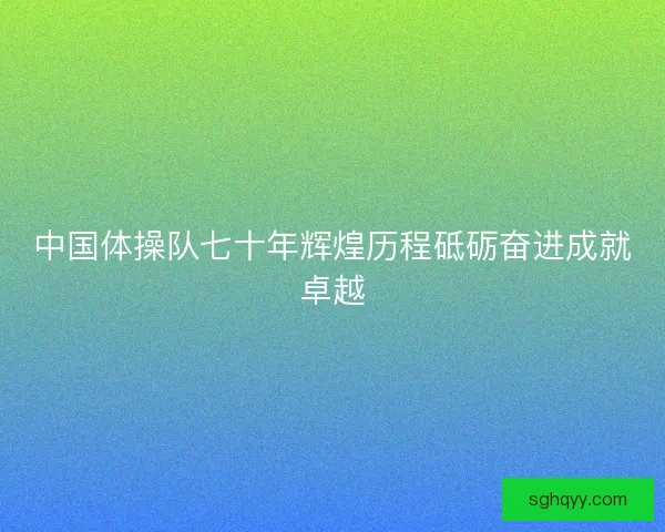 中国体操队七十年辉煌历程砥砺奋进成就卓越 中国体操队七十年辉煌历程砥砺奋进成就卓越
