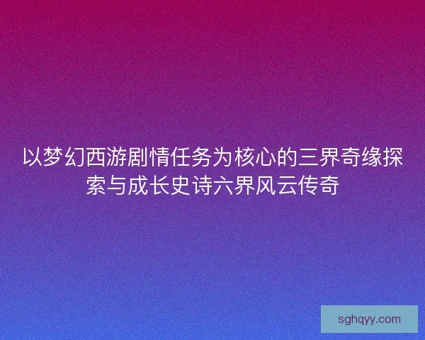 以梦幻西游剧情任务为核心的三界奇缘探索与成长史诗六界风云传奇 以梦幻西游剧情任务为核心的三界奇缘探索与成长史诗六界风云传奇