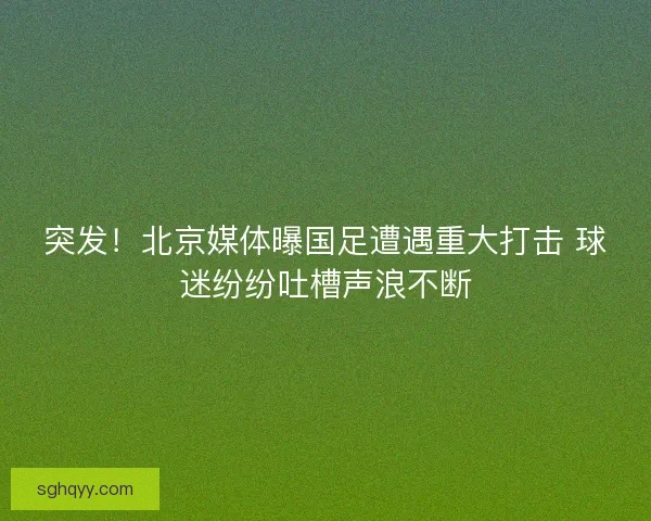 突发！北京媒体曝国足遭遇重大打击 球迷纷纷吐槽声浪不断