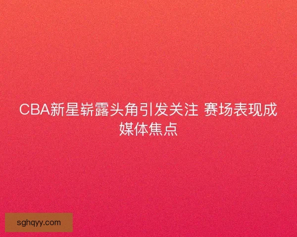 CBA新星崭露头角引发关注 赛场表现成媒体焦点 CBA新星崭露头角引发关注 赛场表现成媒体焦点