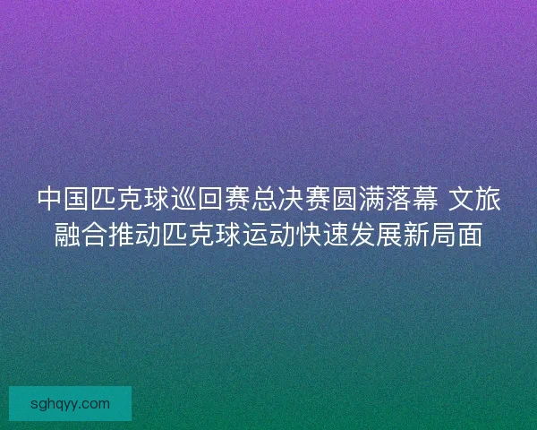 中国匹克球巡回赛总决赛圆满落幕 文旅融合推动匹克球运动快速发展新局面 中国匹克球巡回赛总决赛圆满落幕 文旅融合推动匹克球运动快速发展新局面