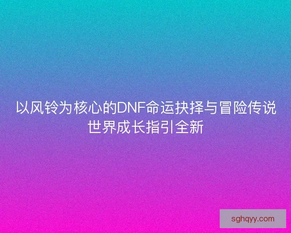 以风铃为核心的DNF命运抉择与冒险传说世界成长指引全新