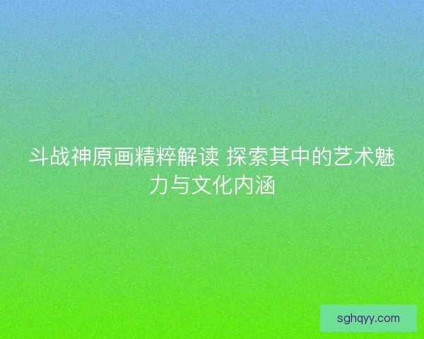 斗战神原画精粹解读 探索其中的艺术魅力与文化内涵