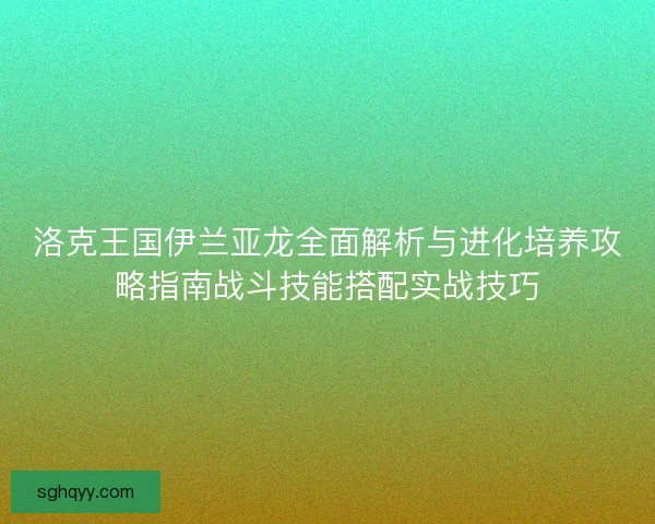 洛克王国伊兰亚龙全面解析与进化培养攻略指南战斗技能搭配实战技巧