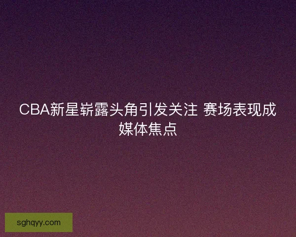 CBA新星崭露头角引发关注 赛场表现成媒体焦点