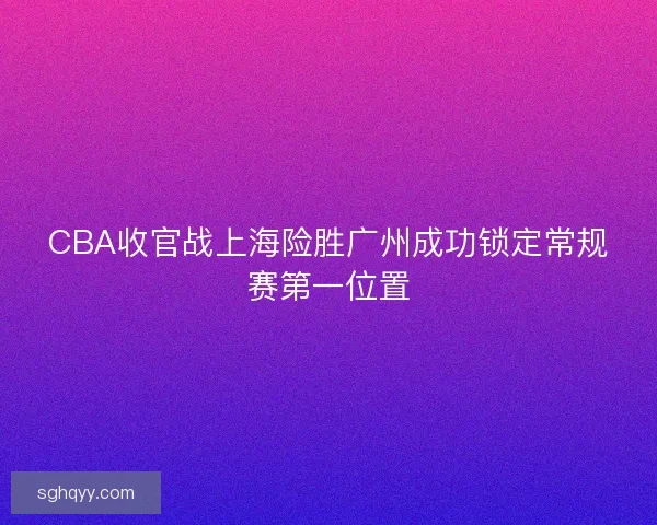 CBA收官战上海险胜广州成功锁定常规赛第一位置