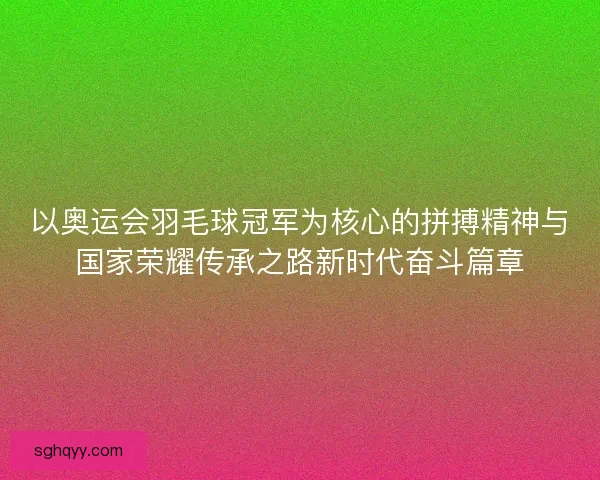 以奥运会羽毛球冠军为核心的拼搏精神与国家荣耀传承之路新时代奋斗篇章
