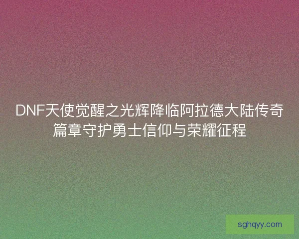 DNF天使觉醒之光辉降临阿拉德大陆传奇篇章守护勇士信仰与荣耀征程
