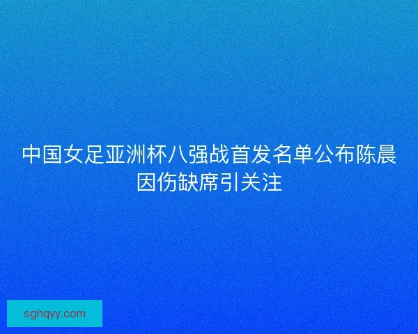 中国女足亚洲杯八强战首发名单公布陈晨因伤缺席引关注