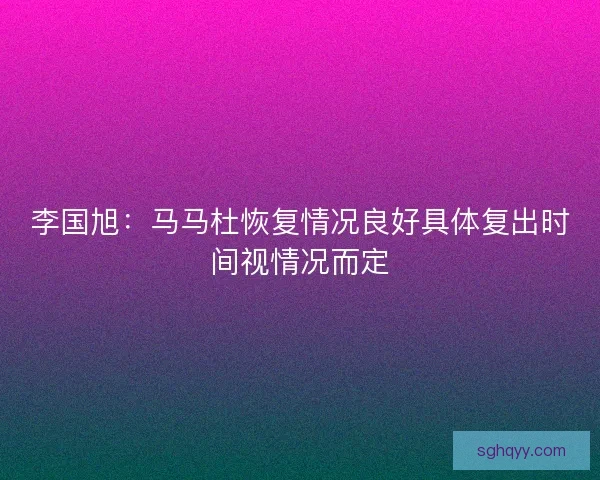 李国旭：马马杜恢复情况良好具体复出时间视情况而定